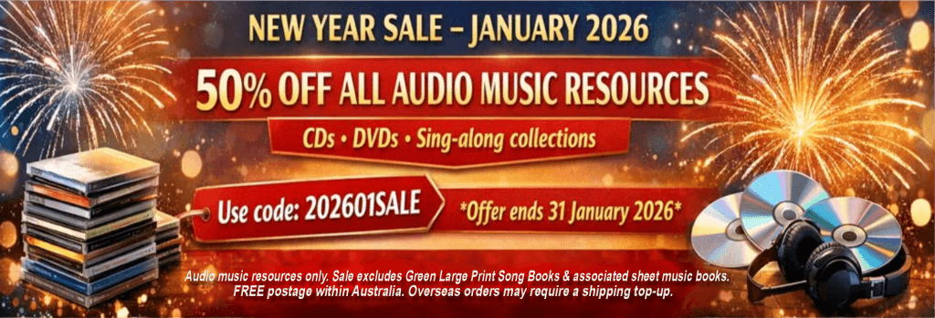 NEW YEAR SALE – JANUARY 2026 50% OFF ALL AUDIO MUSIC RESOURCES CDs • DVDs • Sing-along collections Use code: 202601SALE Offer ends 31 January 2026 Audio music resources only. Green Large Print Song Books and associated sheet music books excluded. Free postage within Australia. Overseas orders may require a shipping top-up.
