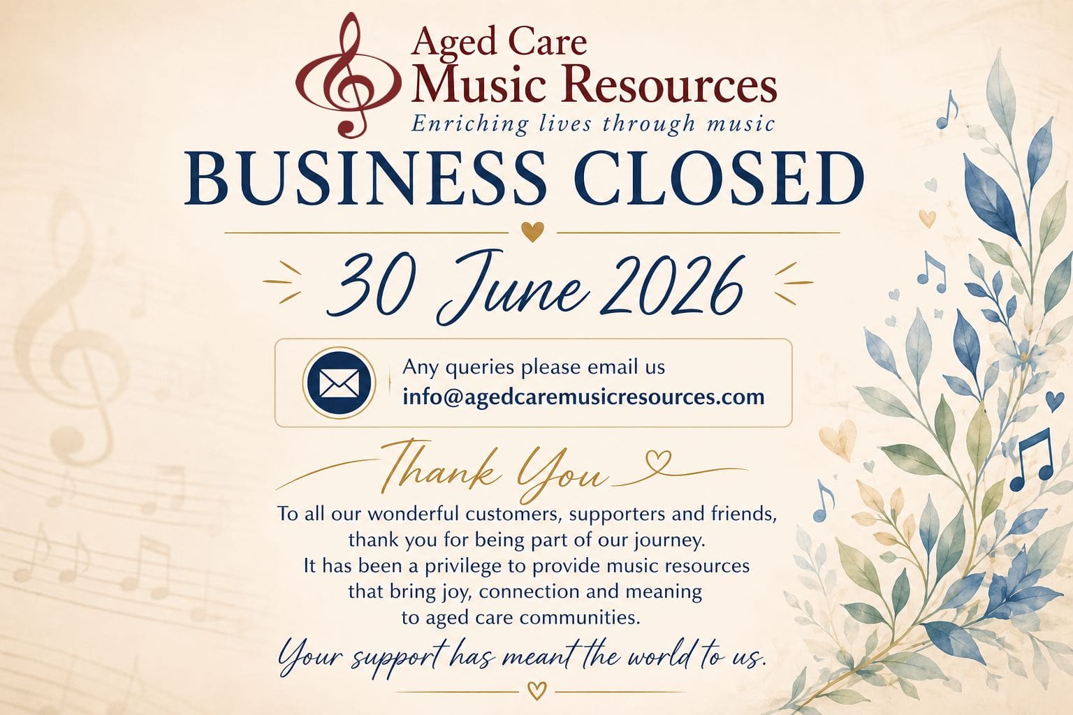 BUSINESS CLOSED 30 June 2026 Any enquiries, please email us at: info@agedcaremusicresources.com Thank You To all our wonderful customers, supporters and friends, Thank you for being part of our journey. For many years it has been our privilege to provide music resources that have brought joy, connection, laughter and meaningful moments to older Australians and the people who care for them. We are deeply grateful for the trust you placed in us and for allowing us to play a small part in enriching the lives of so many through the power of music. Although Aged Care Music Resources has now closed, we will continue to respond to enquiries via email. Your support has meant the world to us. With our sincere thanks and very best wishes, Graeme & Sandra Pope Aged Care Music Resources